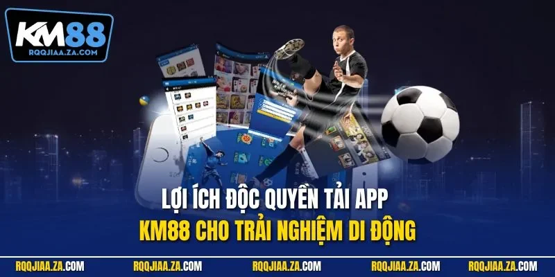 Lợi ích độc quyền tải app KM88 cho trải nghiệm di động